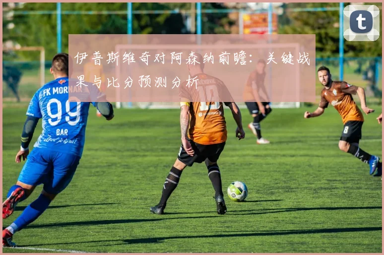 伊普斯维奇对阿森纳前瞻：关键战果与比分预测分析
