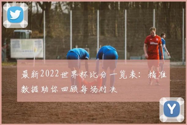 最新2022世界杯比分一览表：精准数据助你回顾每场对决
