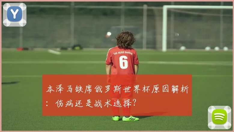 本泽马缺席俄罗斯世界杯原因解析：伤病还是战术选择？
