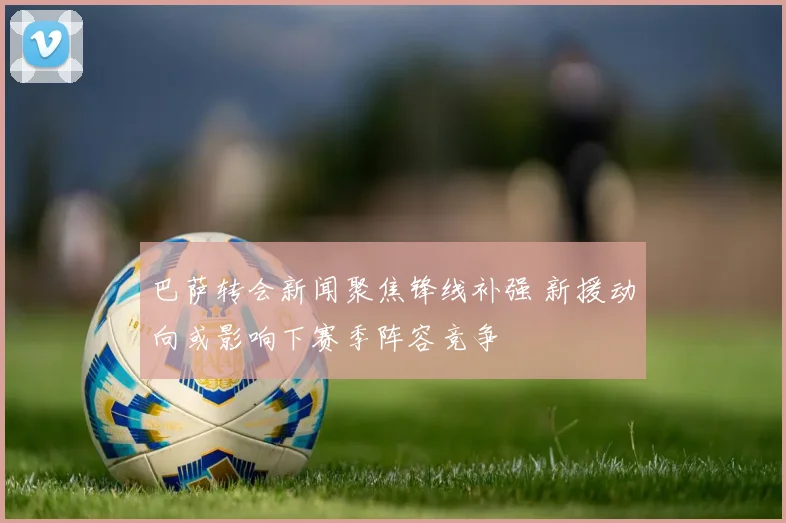 巴萨转会新闻聚焦锋线补强 新援动向或影响下赛季阵容竞争