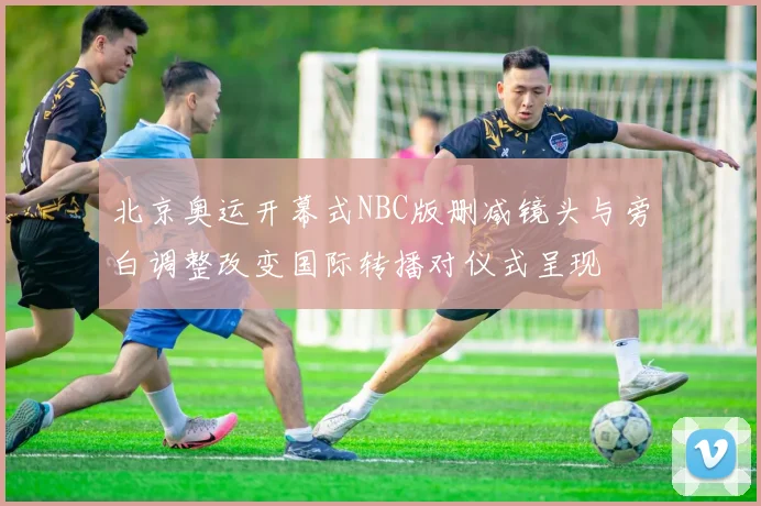 北京奥运开幕式NBC版删减镜头与旁白调整改变国际转播对仪式呈现