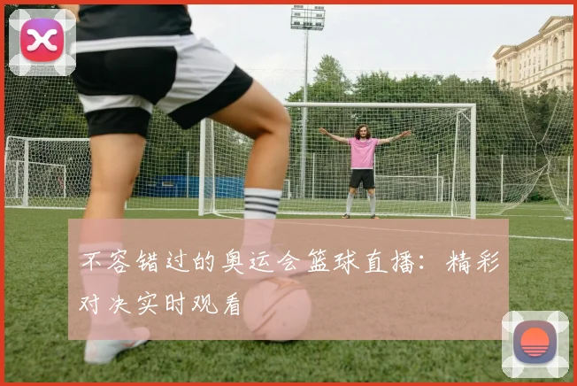 不容错过的奥运会篮球直播:精彩对决实时观看