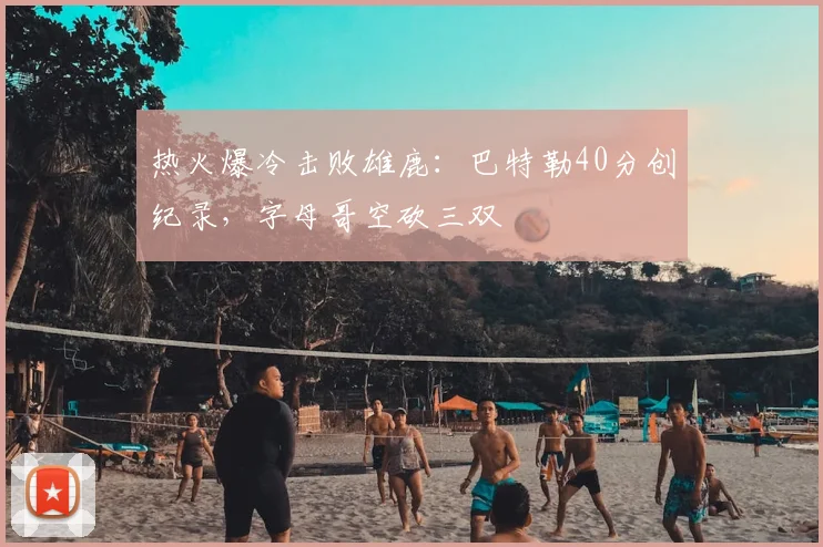 热火爆冷击败雄鹿：巴特勒40分创纪录，字母哥空砍三双