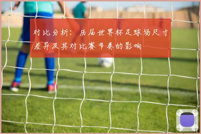 对比分析：历届世界杯足球场尺寸差异及其对比赛节奏的影响