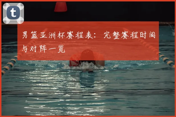 男篮亚洲杯赛程表:完整赛程时间与对阵一览