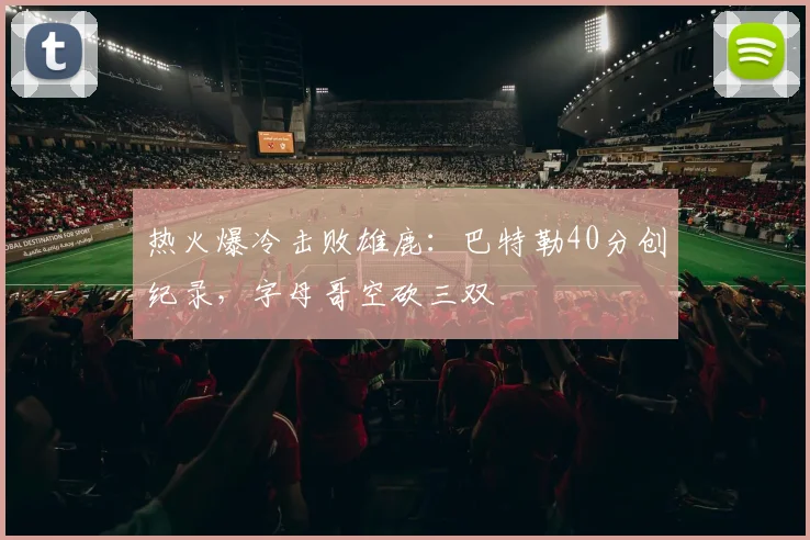 热火爆冷击败雄鹿：巴特勒40分创纪录，字母哥空砍三双