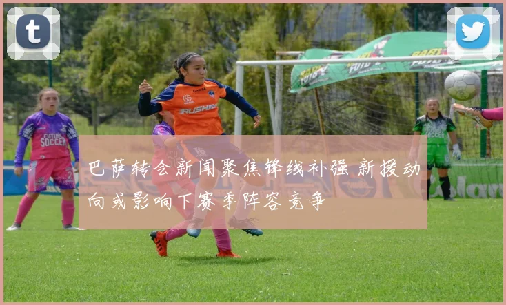 巴萨转会新闻聚焦锋线补强 新援动向或影响下赛季阵容竞争