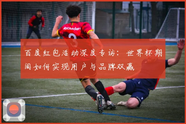 百度红包活动深度专访：世界杯期间如何实现用户与品牌双赢