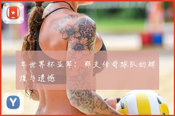 年世界杯亚军：那支传奇球队的辉煌与遗憾