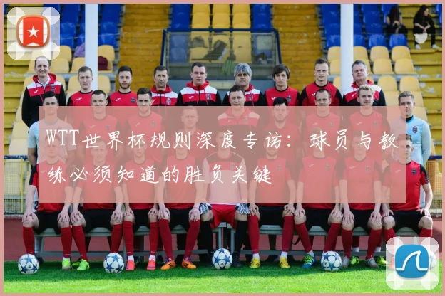 WTT世界杯规则深度专访：球员与教练必须知道的胜负关键