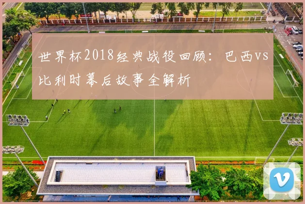世界杯2018经典战役回顾：巴西vs比利时幕后故事全解析
