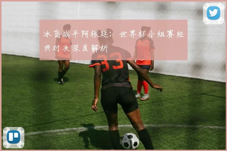 冰岛战平阿根廷：世界杯小组赛经典对决深度解析