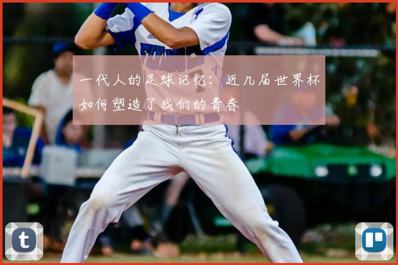 一代人的足球记忆：近几届世界杯如何塑造了我们的青春