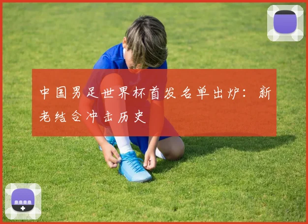 中国男足世界杯首发名单出炉：新老结合冲击历史