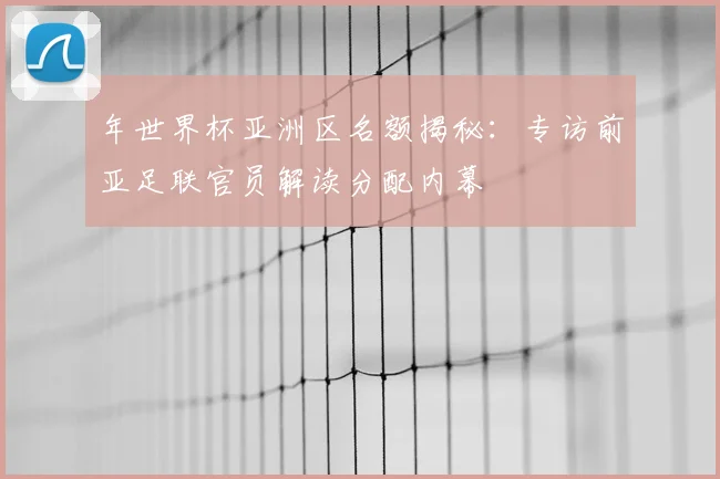 年世界杯亚洲区名额揭秘：专访前亚足联官员解读分配内幕