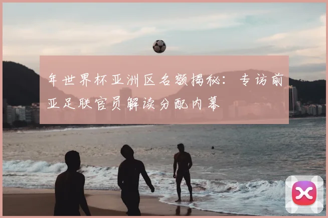 年世界杯亚洲区名额揭秘：专访前亚足联官员解读分配内幕