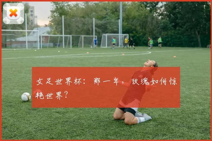 女足世界杯：那一年，玫瑰如何惊艳世界？