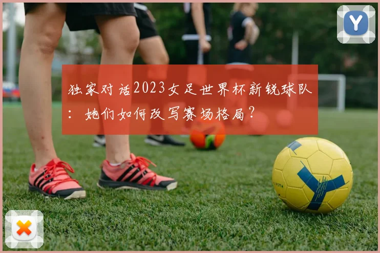 独家对话2023女足世界杯新锐球队：她们如何改写赛场格局？