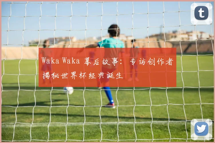 Waka Waka 幕后故事：专访创作者揭秘世界杯经典诞生