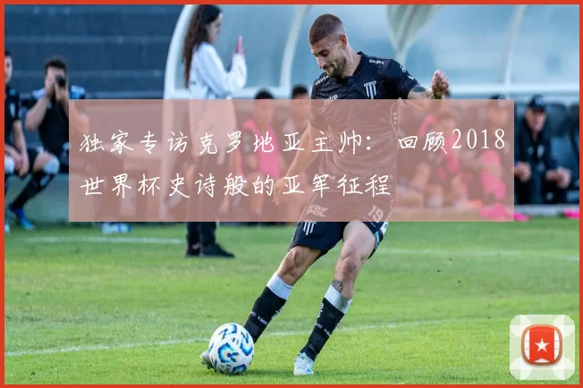 独家专访克罗地亚主帅：回顾2018世界杯史诗般的亚军征程