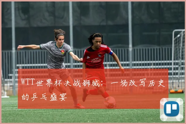 WTT世界杯决战狮城：一场改写历史的乒乓盛宴