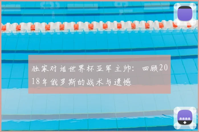 独家对话世界杯亚军主帅：回顾2018年俄罗斯的战术与遗憾